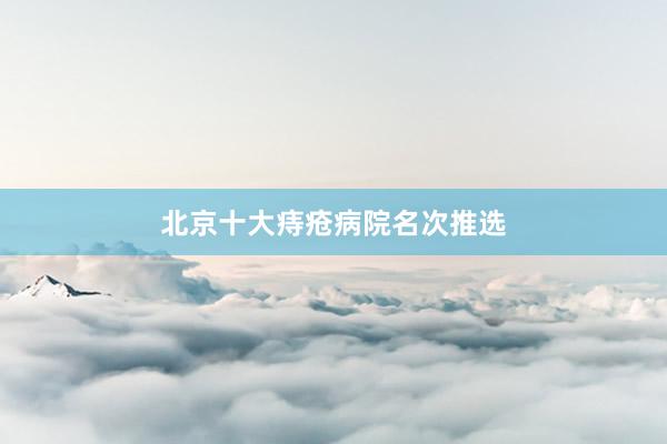 北京十大痔疮病院名次推选
